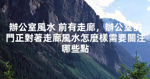 辦公室風水 前有走廊，辦公室的門正對著走廊風水怎麼樣需要關注哪些點